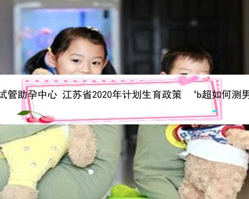 江苏试管助孕中心 江苏省2020年计划生育政策 ‘b超如何测男女’